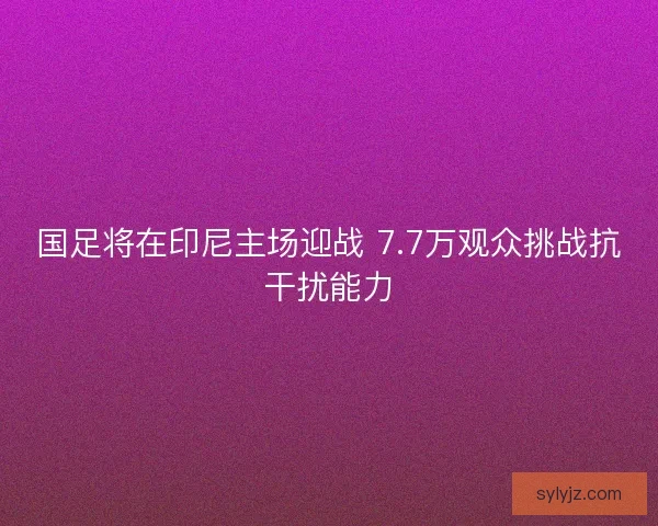 国足将在印尼主场迎战 7.7万观众挑战抗干扰能力