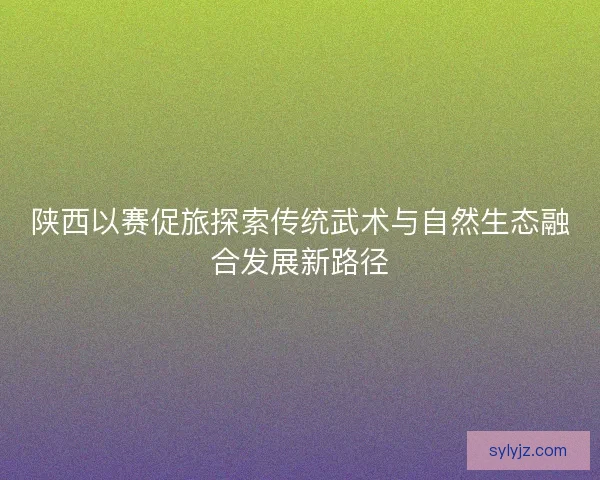 陕西以赛促旅探索传统武术与自然生态融合发展新路径