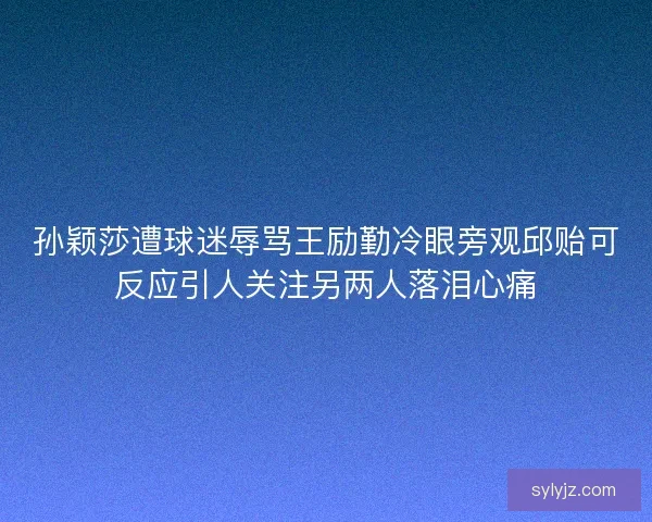孙颖莎遭球迷辱骂王励勤冷眼旁观邱贻可反应引人关注另两人落泪心痛