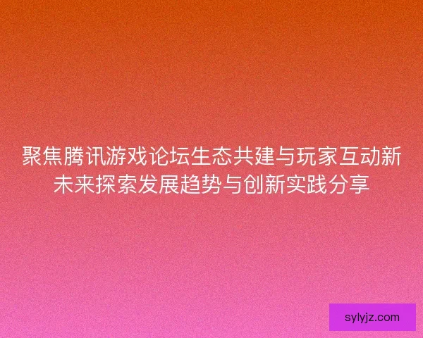 聚焦腾讯游戏论坛生态共建与玩家互动新未来探索发展趋势与创新实践分享