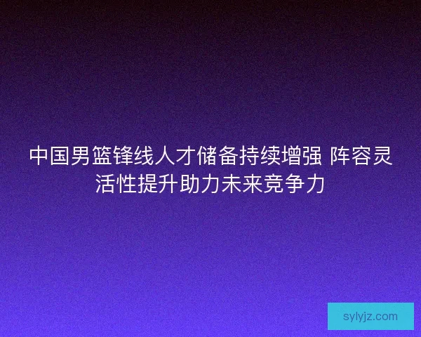 中国男篮锋线人才储备持续增强 阵容灵活性提升助力未来竞争力