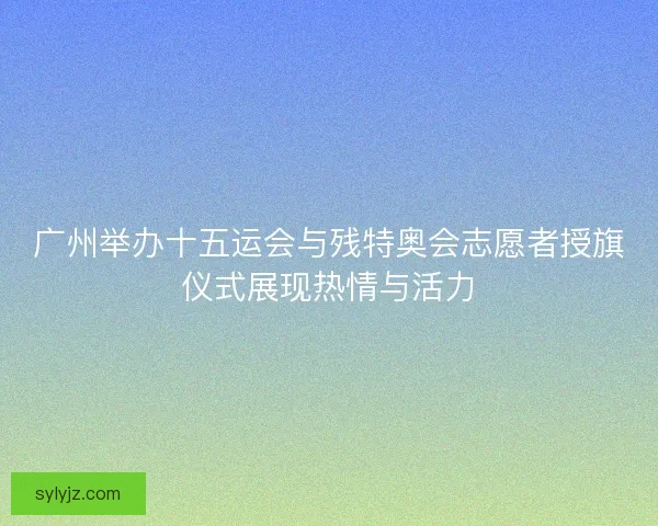 广州举办十五运会与残特奥会志愿者授旗仪式展现热情与活力 广州举办十五运会与残特奥会志愿者授旗仪式展现热情与活力