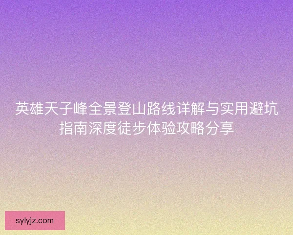 英雄天子峰全景登山路线详解与实用避坑指南深度徒步体验攻略分享 英雄天子峰全景登山路线详解与实用避坑指南深度徒步体验攻略分享