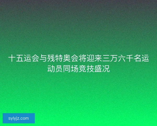 十五运会与残特奥会将迎来三万六千名运动员同场竞技盛况