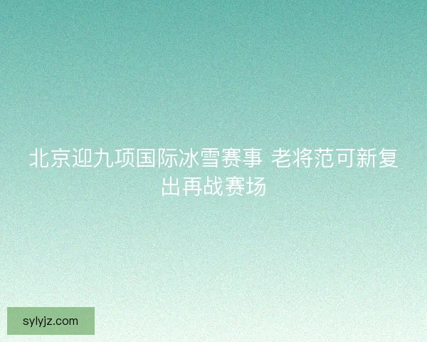 北京迎九项国际冰雪赛事 老将范可新复出再战赛场 北京迎九项国际冰雪赛事 老将范可新复出再战赛场