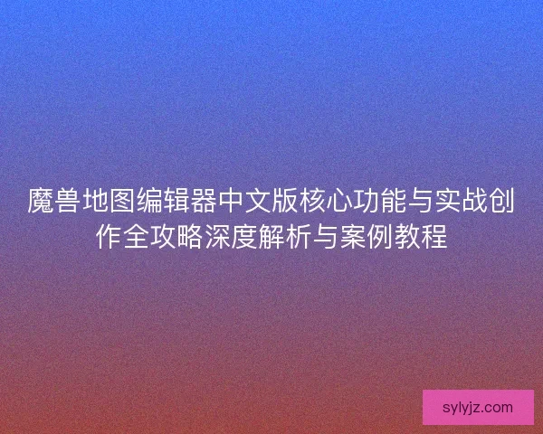 魔兽地图编辑器中文版核心功能与实战创作全攻略深度解析与案例教程