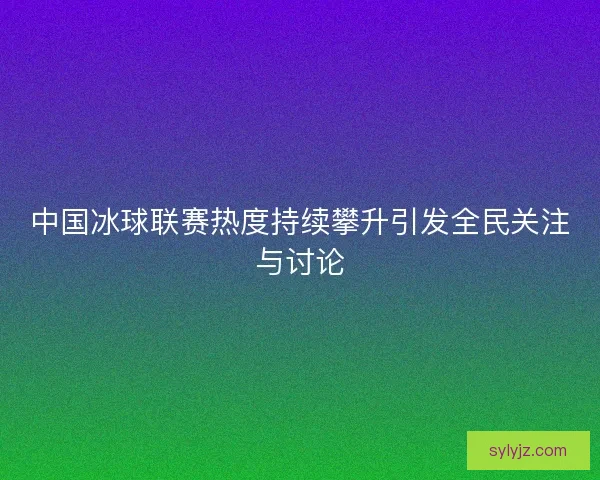 中国冰球联赛热度持续攀升引发全民关注与讨论