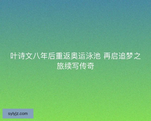 叶诗文八年后重返奥运泳池 再启追梦之旅续写传奇
