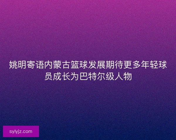 姚明寄语内蒙古篮球发展期待更多年轻球员成长为巴特尔级人物