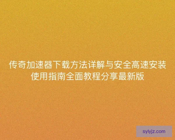 传奇加速器下载方法详解与安全高速安装使用指南全面教程分享最新版