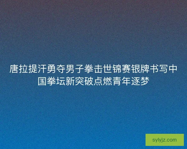 唐拉提汗勇夺男子拳击世锦赛银牌书写中国拳坛新突破点燃青年逐梦