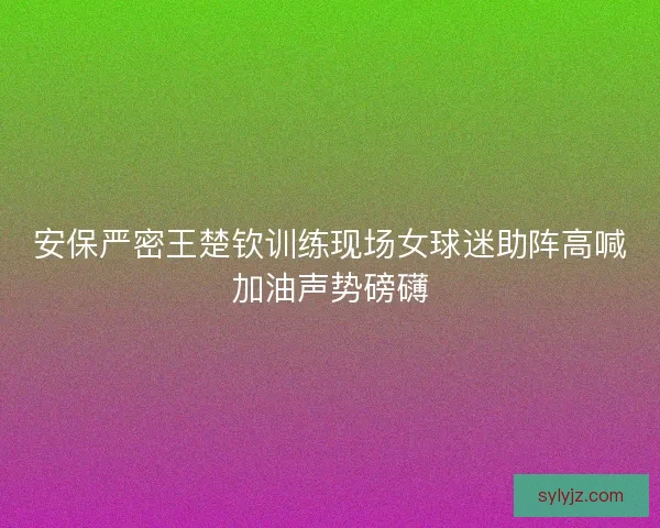安保严密王楚钦训练现场女球迷助阵高喊加油声势磅礴 安保严密王楚钦训练现场女球迷助阵高喊加油声势磅礴
