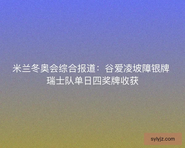 米兰冬奥会综合报道：谷爱凌坡障银牌 瑞士队单日四奖牌收获
