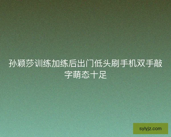 孙颖莎训练加练后出门低头刷手机双手敲字萌态十足