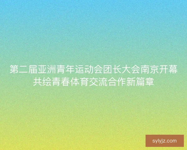 第二届亚洲青年运动会团长大会南京开幕共绘青春体育交流合作新篇章