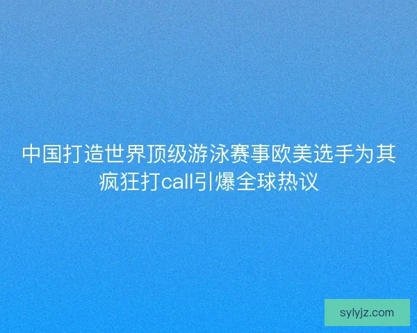 中国打造世界顶级游泳赛事欧美选手为其疯狂打call引爆全球热议
