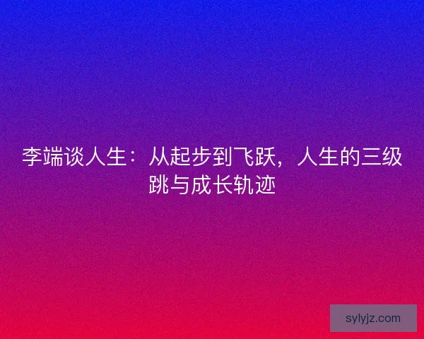 李端谈人生：从起步到飞跃，人生的三级跳与成长轨迹