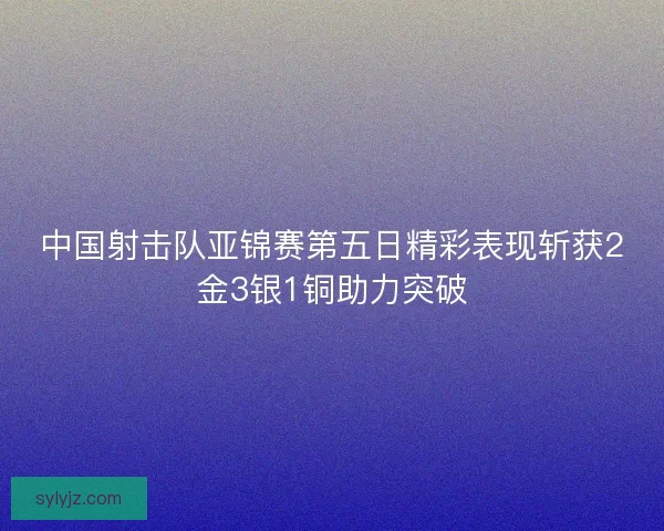 中国射击队亚锦赛第五日精彩表现斩获2金3银1铜助力突破 中国射击队亚锦赛第五日精彩表现斩获2金3银1铜助力突破